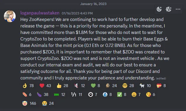 Discord screenshot showing January 2023 message from Logan Paul with following text: Hey ZooKeepers! We are continuing to work hard to further develop and release the game — this is a priority for me personally. In the meantime, I have committed more than $1.8M for those who do not want to wait for CryptoZoo to be completed. Players will be able to burn their Base Eggs & Base Animals for the mint price (0.1 Eth or 0.72 BNB). As for those who purchased $ZOO, it is important to remember that $ZOO was created to support CryptoZoo. $ZOO was not and is not an investment vehicle . As we conduct our internal exam and audit, we will do our best to ensure a satisfying outcome for all. Thank you for being part of our Discord and community and I truly appreciate your patience and understanding.