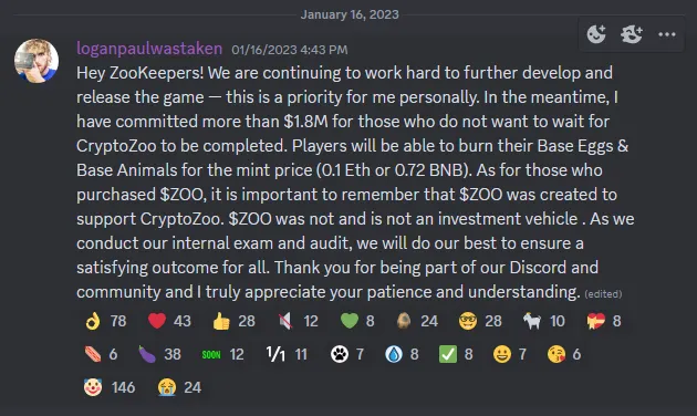 Discord screenshot showing January 2023 message from Logan Paul with following text: Hey ZooKeepers! We are continuing to work hard to further develop and release the game — this is a priority for me personally. In the meantime, I have committed more than $1.8M for those who do not want to wait for CryptoZoo to be completed. Players will be able to burn their Base Eggs & Base Animals for the mint price (0.1 Eth or 0.72 BNB). As for those who purchased $ZOO, it is important to remember that $ZOO was created to support CryptoZoo. $ZOO was not and is not an investment vehicle . As we conduct our internal exam and audit, we will do our best to ensure a satisfying outcome for all. Thank you for being part of our Discord and community and I truly appreciate your patience and understanding.